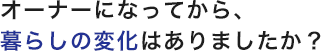 オーナーになってから、暮らしの変化はありましたか？