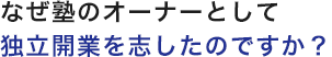 なぜ塾のオーナーとして独立開業を志したのですか？