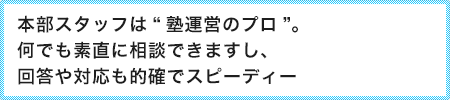 本部スタッフは“塾運営のプロ”。何でも素直に相談できますし、回答や対応も的確でスピーディー