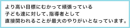 より高い目標にむかって頑張っている子ども達に対して、指導者として直接関われることが最大のやりがいとなっています。