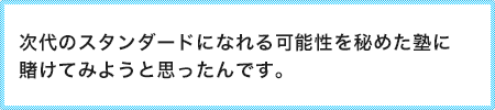 次代のスタンダードになれる可能性を秘めた塾に賭けてみようと思ったんです。