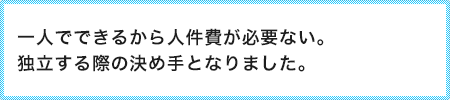 一人でできるから人件費が必要ない。独立する際の決め手となりました。